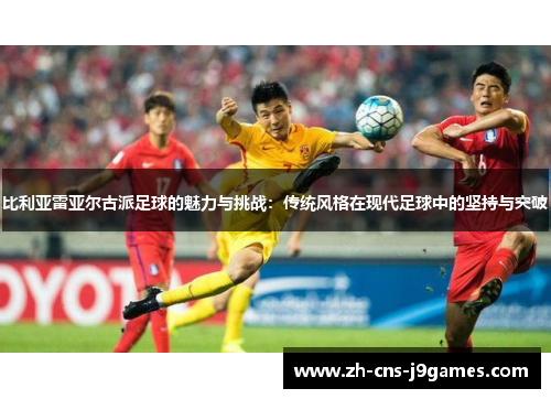 比利亚雷亚尔古派足球的魅力与挑战：传统风格在现代足球中的坚持与突破