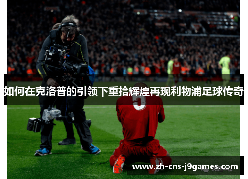 如何在克洛普的引领下重拾辉煌再现利物浦足球传奇