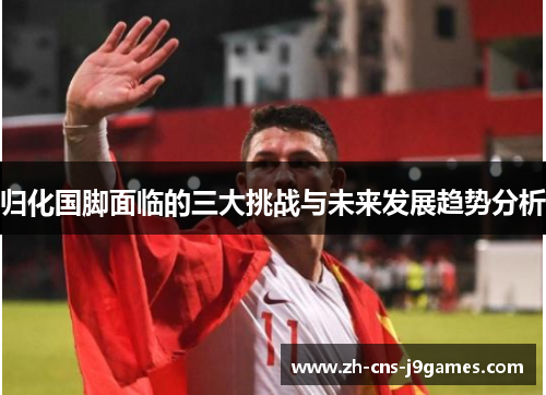 归化国脚面临的三大挑战与未来发展趋势分析 归化国脚面临的三大挑战与未来发展趋势分析