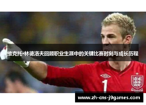维克托·林德洛夫回顾职业生涯中的关键比赛时刻与成长历程 维克托·林德洛夫回顾职业生涯中的关键比赛时刻与成长历程