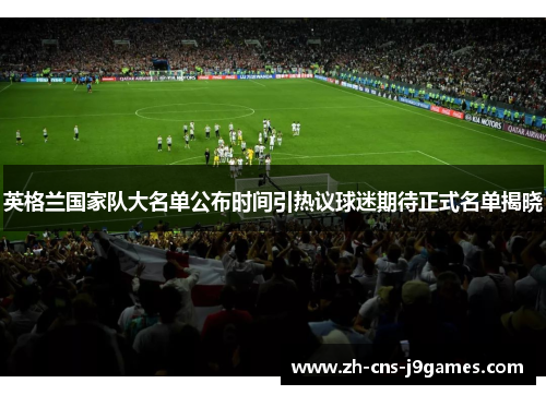 英格兰国家队大名单公布时间引热议球迷期待正式名单揭晓 英格兰国家队大名单公布时间引热议球迷期待正式名单揭晓