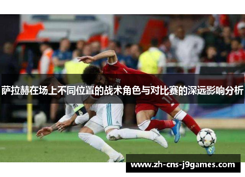萨拉赫在场上不同位置的战术角色与对比赛的深远影响分析