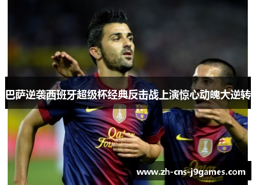 巴萨逆袭西班牙超级杯经典反击战上演惊心动魄大逆转 巴萨逆袭西班牙超级杯经典反击战上演惊心动魄大逆转