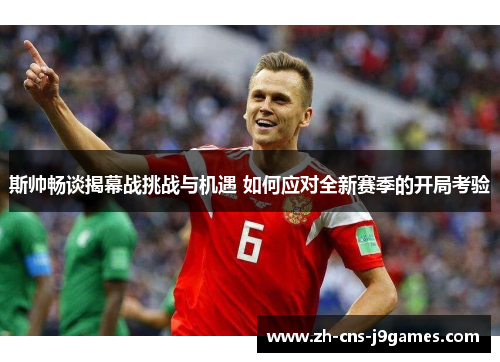 斯帅畅谈揭幕战挑战与机遇 如何应对全新赛季的开局考验 斯帅畅谈揭幕战挑战与机遇 如何应对全新赛季的开局考验
