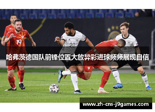 哈弗茨德国队前锋位置大放异彩进球频频展现自信