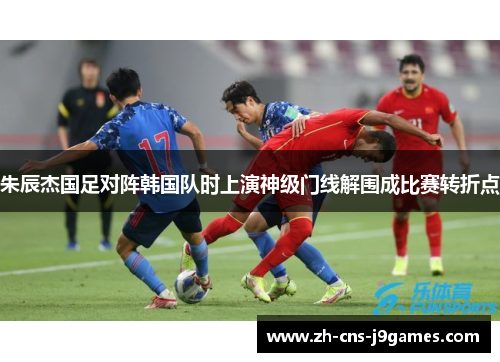 朱辰杰国足对阵韩国队时上演神级门线解围成比赛转折点 朱辰杰国足对阵韩国队时上演神级门线解围成比赛转折点