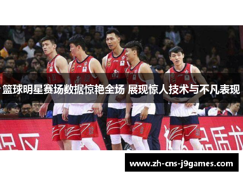 篮球明星赛场数据惊艳全场 展现惊人技术与不凡表现