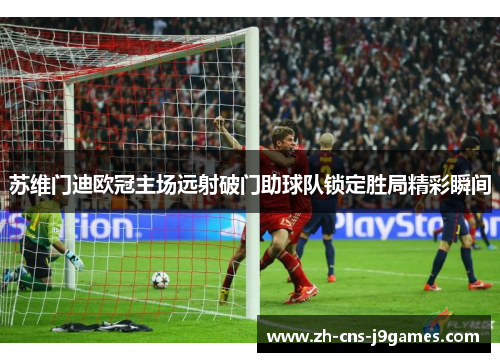 苏维门迪欧冠主场远射破门助球队锁定胜局精彩瞬间
