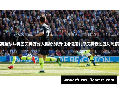 英超球队特色庆祝方式大揭秘 球员们如何用创意庆典表达胜利激情