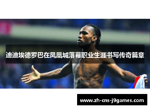 迪迪埃德罗巴在凤凰城落幕职业生涯书写传奇篇章