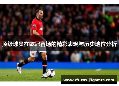 顶级球员在欧冠赛场的精彩表现与历史地位分析