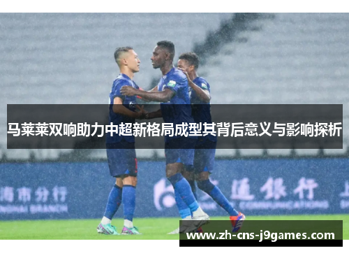 马莱莱双响助力中超新格局成型其背后意义与影响探析